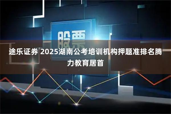 途乐证券 2025湖南公考培训机构押题准排名腾力教育居首