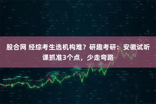 股合网 经综考生选机构难？研趣考研：安徽试听课抓准3个点，少走弯路