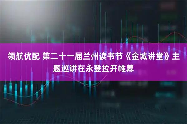 领航优配 第二十一届兰州读书节《金城讲堂》主题巡讲在永登拉开帷幕