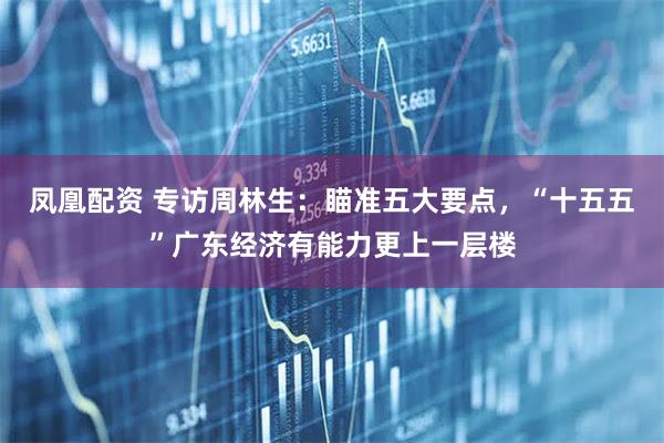 凤凰配资 专访周林生：瞄准五大要点，“十五五”广东经济有能力更上一层楼
