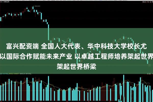 富兴配资端 全国人大代表、华中科技大学校长尤政：以国际合作赋能未来产业 以卓越工程师培养架起世界桥梁