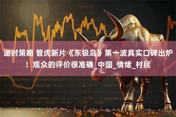 迪时策略 管虎新片《东极岛》第一波真实口碑出炉!观众的评价很准确_中国_情绪_村民