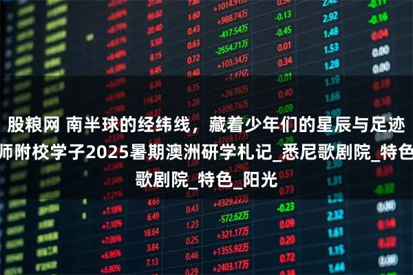 股粮网 南半球的经纬线,藏着少年们的星辰与足迹——保师附校学子2025暑期澳洲研学札记_悉尼歌剧院_特色_阳光