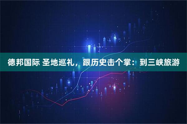 德邦国际 圣地巡礼，跟历史击个掌：到三峡旅游