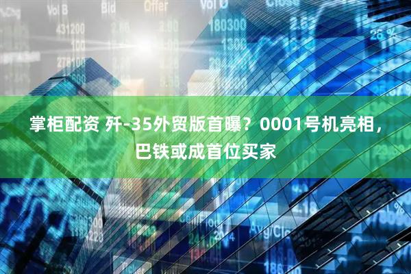 掌柜配资 歼-35外贸版首曝？0001号机亮相，巴铁或成首位买家