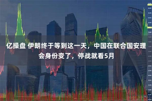 亿操盘 伊朗终于等到这一天，中国在联合国安理会身份变了，停战就看5月