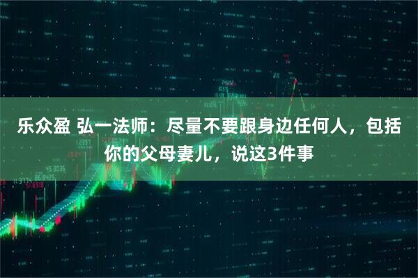 乐众盈 弘一法师：尽量不要跟身边任何人，包括你的父母妻儿，说这3件事