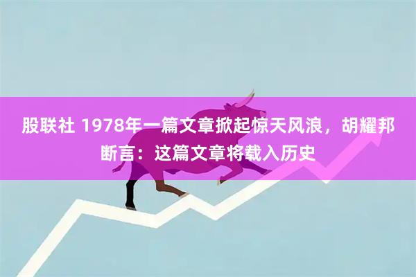 股联社 1978年一篇文章掀起惊天风浪，胡耀邦断言：这篇文章将载入历史