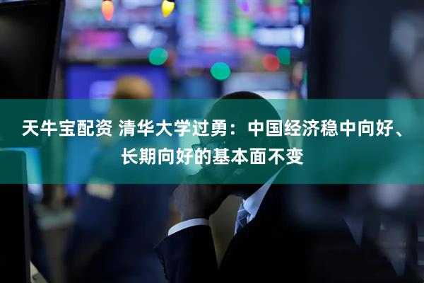 天牛宝配资 清华大学过勇：中国经济稳中向好、长期向好的基本面不变