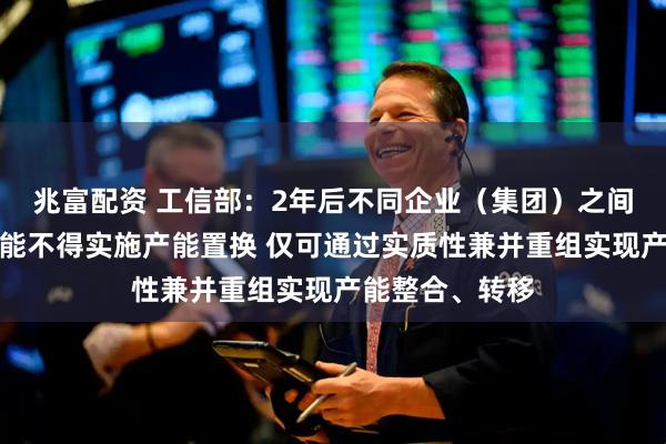 兆富配资 工信部：2年后不同企业（集团）之间炼铁、炼钢产能不得实施产能置换 仅可通过实质性兼并重组实现产能整合、转移