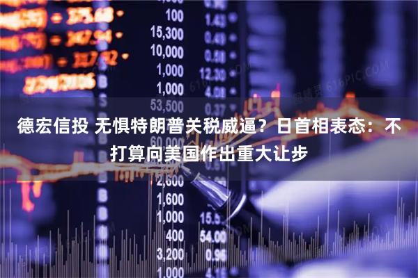 德宏信投 无惧特朗普关税威逼？日首相表态：不打算向美国作出重大让步