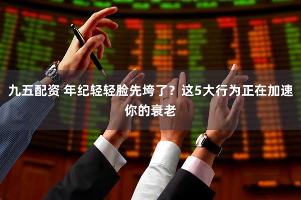 九五配资 年纪轻轻脸先垮了？这5大行为正在加速你的衰老