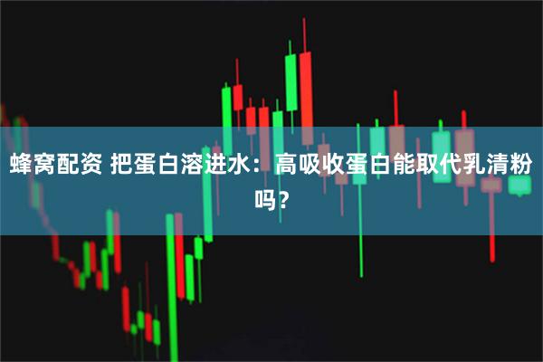 蜂窝配资 把蛋白溶进水：高吸收蛋白能取代乳清粉吗？