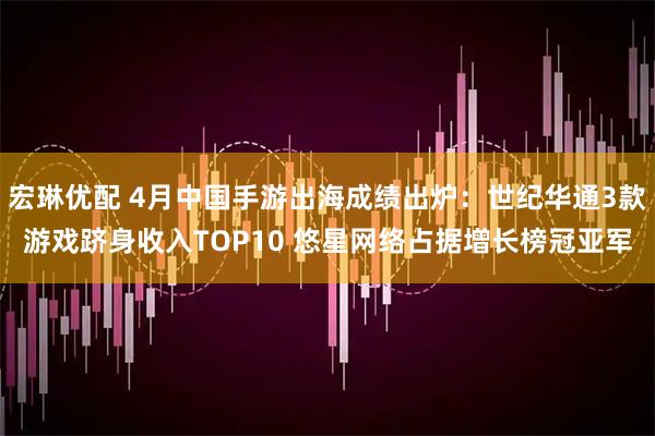 宏琳优配 4月中国手游出海成绩出炉：世纪华通3款游戏跻身收入TOP10 悠星网络占据增长榜冠亚军
