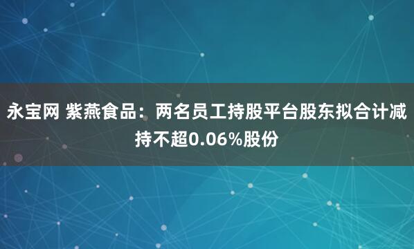 永宝网 紫燕食品：两名员工持股平台股东拟合计减持不超0.06%股份