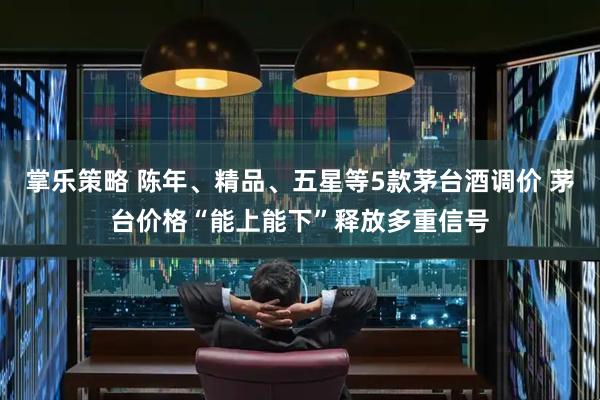 掌乐策略 陈年、精品、五星等5款茅台酒调价 茅台价格“能上能下”释放多重信号