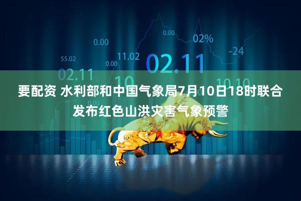 要配资 水利部和中国气象局7月10日18时联合发布红色山洪灾害气象预警