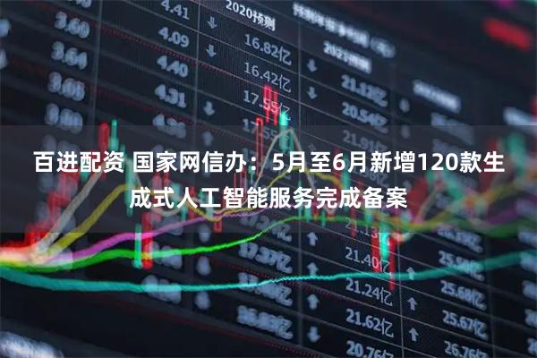 百进配资 国家网信办:5月至6月新增120款生成式人工智能服务完成备案