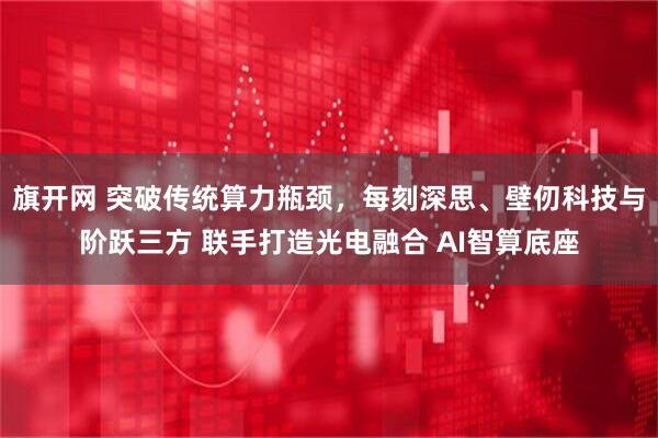 旗开网 突破传统算力瓶颈,每刻深思、壁仞科技与阶跃三方 联手打造光电融合 AI智算底座