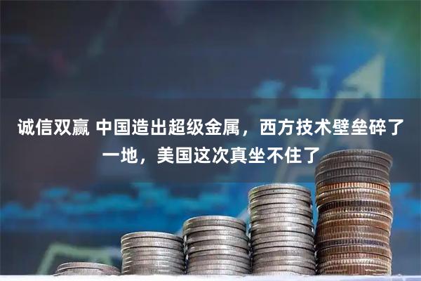 诚信双赢 中国造出超级金属，西方技术壁垒碎了一地，美国这次真坐不住了