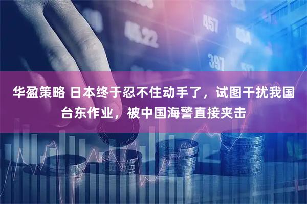 华盈策略 日本终于忍不住动手了，试图干扰我国台东作业，被中国海警直接夹击